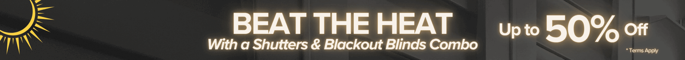Beat the heat with a shutters and blackout blinds combo! Up to 50% off. Wide banner
